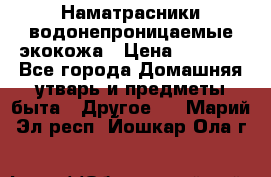 Наматрасники водонепроницаемые экокожа › Цена ­ 1 602 - Все города Домашняя утварь и предметы быта » Другое   . Марий Эл респ.,Йошкар-Ола г.